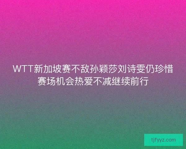 WTT新加坡赛不敌孙颖莎刘诗雯仍珍惜赛场机会热爱不减继续前行