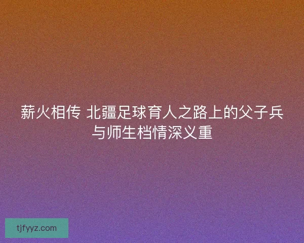 薪火相传 北疆足球育人之路上的父子兵与师生档情深义重