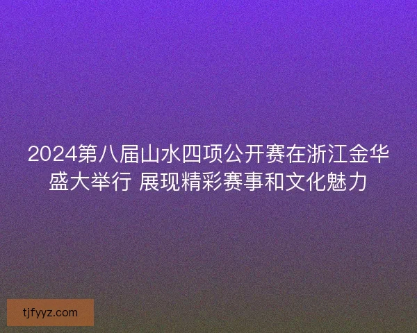 2024第八届山水四项公开赛在浙江金华盛大举行 展现精彩赛事和文化魅力