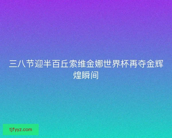 三八节迎半百丘索维金娜世界杯再夺金辉煌瞬间
